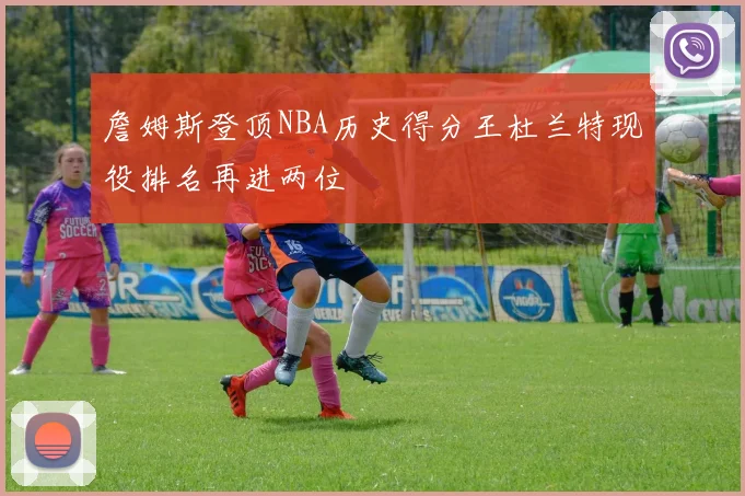 詹姆斯登顶NBA历史得分王杜兰特现役排名再进两位