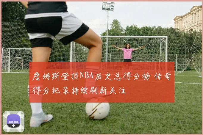 詹姆斯登顶NBA历史总得分榜 传奇得分纪录持续刷新关注