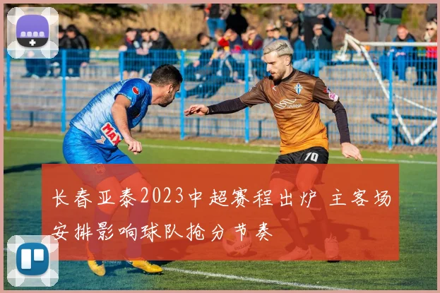 长春亚泰2023中超赛程出炉 主客场安排影响球队抢分节奏