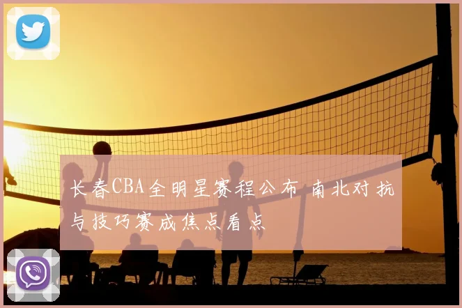 长春CBA全明星赛程公布 南北对抗与技巧赛成焦点看点